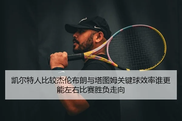 凯尔特人比较杰伦布朗与塔图姆关键球效率谁更能左右比赛胜负走向