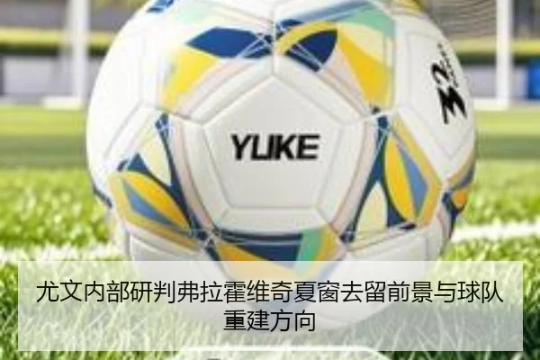 尤文内部研判弗拉霍维奇夏窗去留前景与球队重建方向