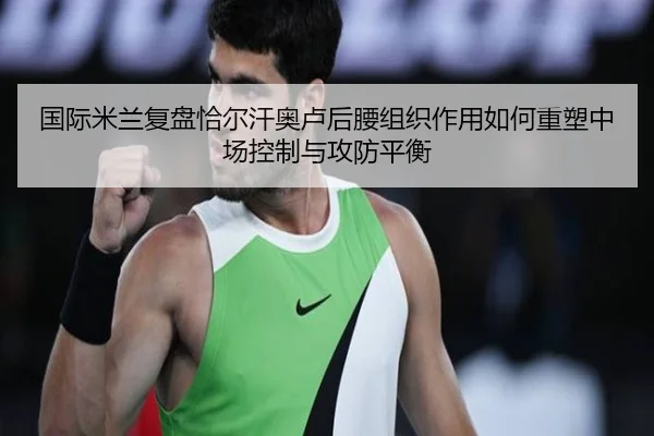 国际米兰复盘恰尔汗奥卢后腰组织作用如何重塑中场控制与攻防平衡