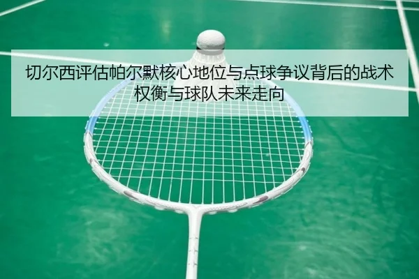 切尔西评估帕尔默核心地位与点球争议背后的战术权衡与球队未来走向