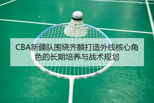 CBA新疆队围绕齐麟打造外线核心角色的长期培养与战术规划