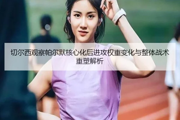 切尔西观察帕尔默核心化后进攻权重变化与整体战术重塑解析