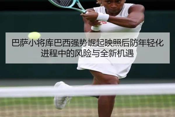 巴萨小将库巴西强势崛起映照后防年轻化进程中的风险与全新机遇