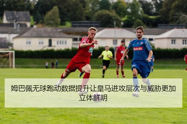 姆巴佩无球跑动数据提升让皇马进攻层次与威胁更加立体鲜明