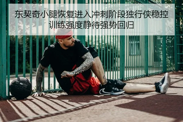 东契奇小腿恢复进入冲刺阶段独行侠稳控训练强度静待强势回归